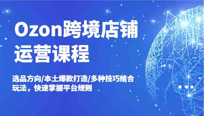 Ozon跨境店铺运营课程，选品方向/本土爆款打造/多种技巧结合玩法，快速掌握平台规则-古龙岛网创