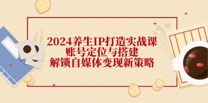 （12259期）2024养生IP打造实战课：账号定位与搭建，解锁自媒体变现新策略-古龙岛网创