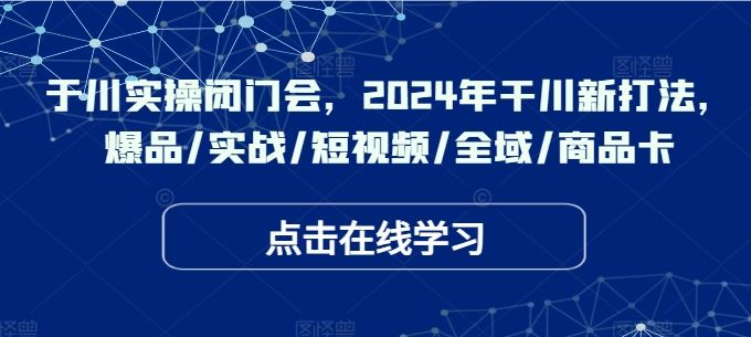 于川实操闭门会，2024年干川新打法，爆品/实战/短视频/全域/商品卡-古龙岛网创