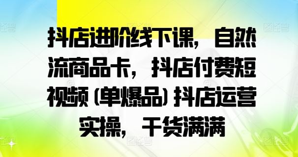 抖店进阶线下课，自然流商品卡，抖店付费短视频(单爆品)抖店运营实操，干货满满-古龙岛网创