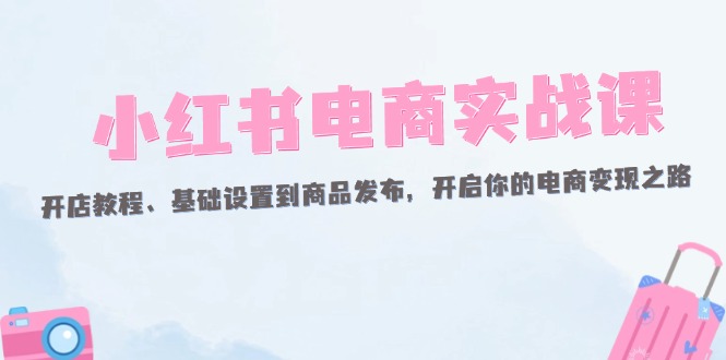 （12367期）小红书电商实战课：开店教程、基础设置到商品发布，开启你的电商变现之路-古龙岛网创