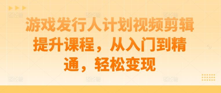 游戏发行人计划视频剪辑提升课程，从入门到精通，轻松变现-古龙岛网创