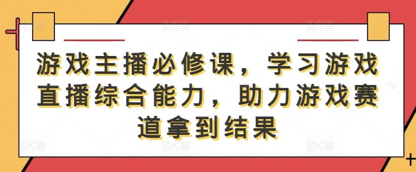 游戏主播必修课，学习游戏直播综合能力，助力游戏赛道拿到结果-古龙岛网创