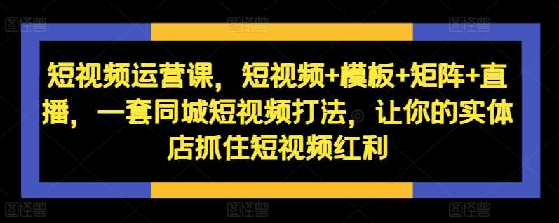 短视频运营课，短视频+模板+矩阵+直播，一套同城短视频打法，让你的实体店抓住短视频红利-古龙岛网创