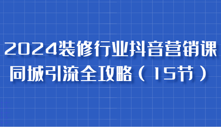 2024装修行业抖音营销课，同城引流全攻略，跟实战家学获客，成为数据驱动的营销专家-古龙岛网创