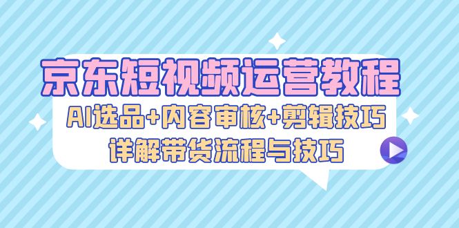 （13044期）京东短视频运营教程：AI选品+内容审核+剪辑技巧，详解带货流程与技巧-古龙岛网创