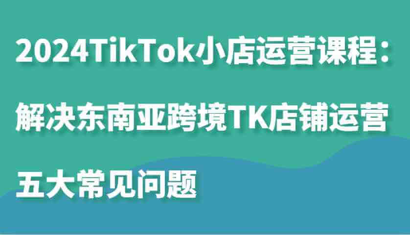 2024TikTok小店运营课程：解决东南亚跨境TK店铺运营五大常见问题-古龙岛网创