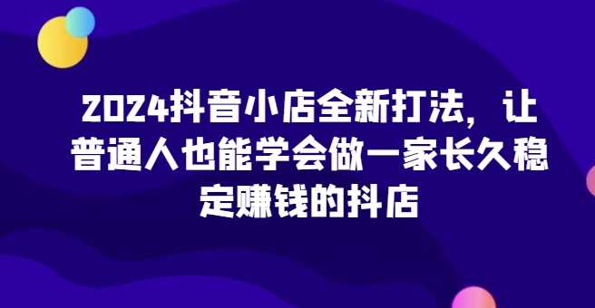 2024抖音小店全新打法，让普通人也能学会做一家长久稳定赚钱的抖店（更新）-古龙岛网创