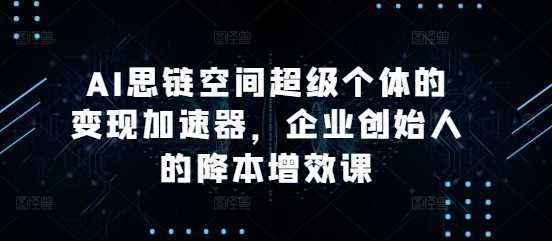 AI思链空间超级个体的变现加速器，企业创始人的降本增效课-古龙岛网创