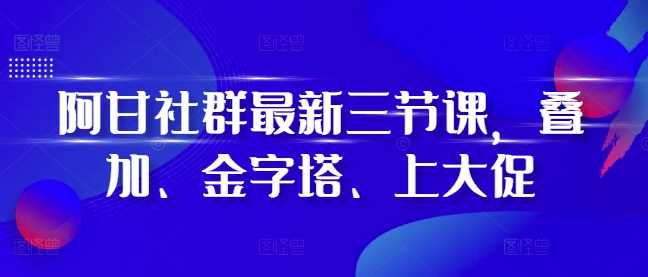 阿甘社群最新三节课，叠加、金字塔、上大促-古龙岛网创