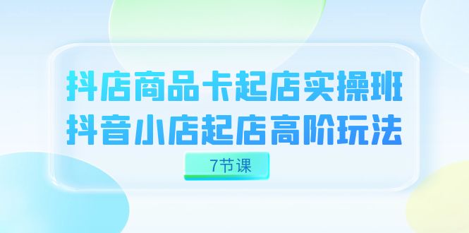 （7466期）抖店-商品卡起店实战班，抖音小店起店高阶玩法（7节课）-古龙岛网创