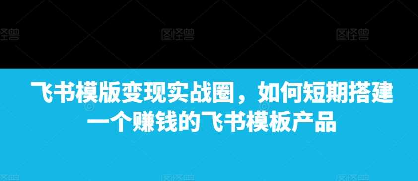 飞书模版变现实战圈，如何短期搭建一个赚钱的飞书模板产品-古龙岛网创