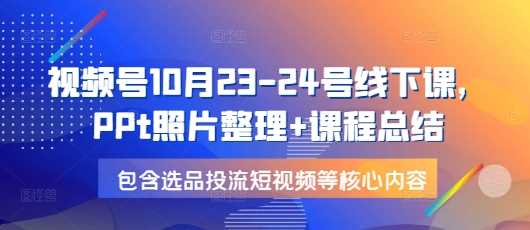 视频号10月23-24号线下课，PPt照片整理+课程总结，包含选品投流短视频等核心内容-古龙岛网创