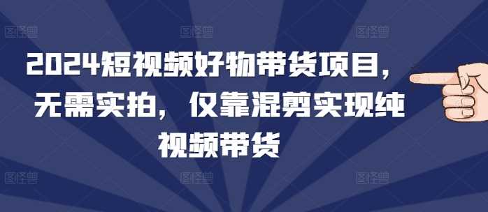 2024短视频好物带货项目，无需实拍，仅靠混剪实现纯视频带货-古龙岛网创