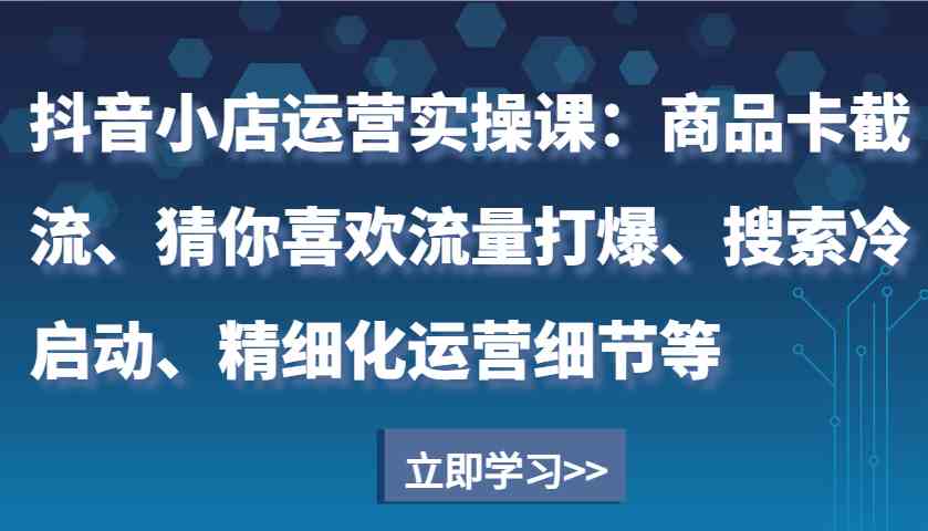 抖音小店运营实操课：商品卡截流、猜你喜欢流量打爆、搜索冷启动、精细化运营细节等-古龙岛网创