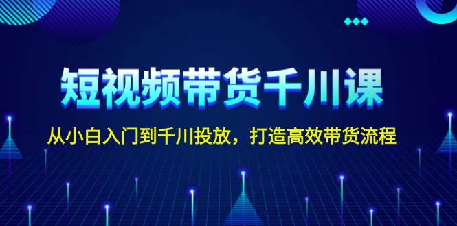 短视频带货千川课，从小白入门到千川投放，打造高效带货流程-古龙岛网创