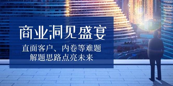 （13845期）商业洞见盛宴，直面客户、内卷等难题，解题思路点亮未来-古龙岛网创