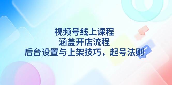 （13881期）视频号线上课程详解，涵盖开店流程，后台设置与上架技巧，起号法则-古龙岛网创