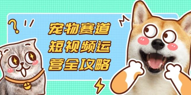 （14345期）宠物赛道短视频运营全攻略，选品拍摄剪辑实操，实现流量到收益转化-古龙岛网创